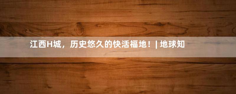 江西H城，历史悠久的快活福地！| 地球知识局